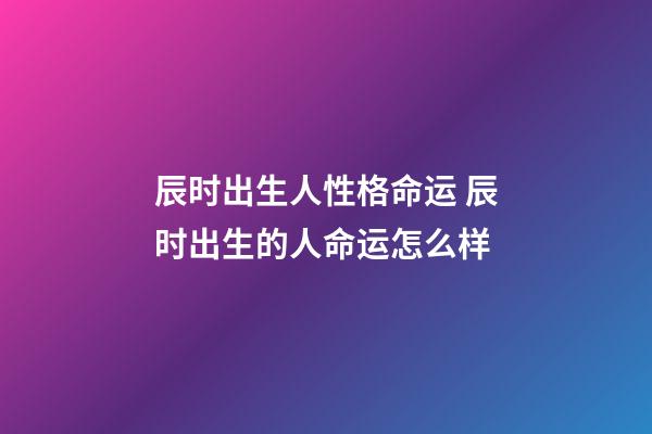 辰时出生人性格命运 辰时出生的人命运怎么样